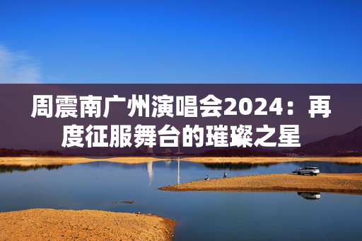 周震南广州演唱会2024：再度征服舞台的璀璨之星