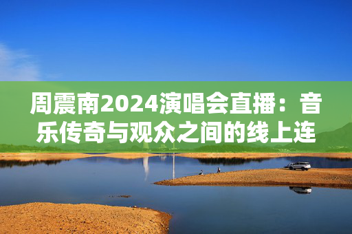 周震南2024演唱会直播：音乐传奇与观众之间的线上连接