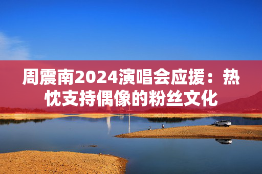 周震南2024演唱会应援：热忱支持偶像的粉丝文化