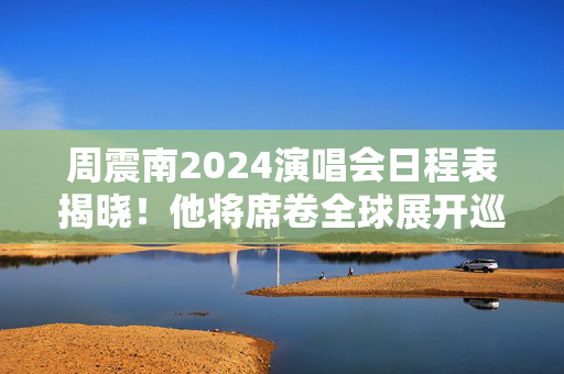 周震南2024演唱会日程表揭晓！他将席卷全球展开巡回演出