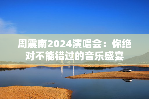 周震南2024演唱会：你绝对不能错过的音乐盛宴