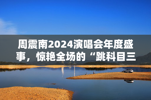 周震南2024演唱会年度盛事，惊艳全场的“跳科目三”舞蹈表演