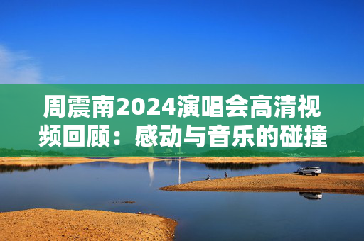 周震南2024演唱会高清视频回顾：感动与音乐的碰撞