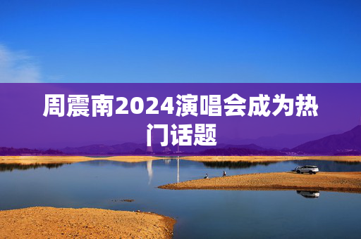 周震南2024演唱会成为热门话题