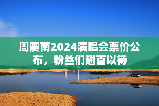 周震南2024演唱会票价公布，粉丝们翘首以待