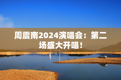 周震南2024演唱会：第二场盛大开唱！