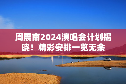 周震南2024演唱会计划揭晓！精彩安排一览无余