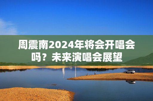 周震南2024年将会开唱会吗？未来演唱会展望