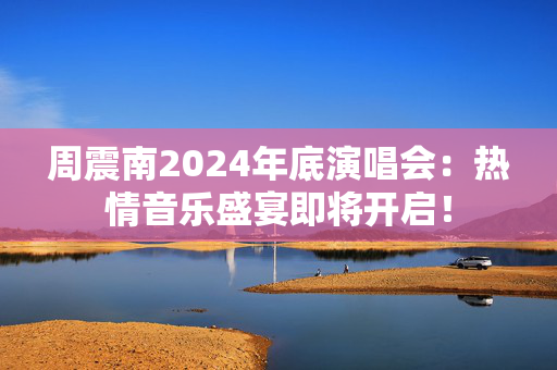 周震南2024年底演唱会：热情音乐盛宴即将开启！