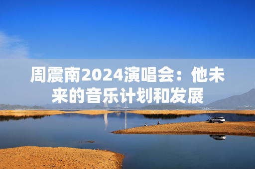 周震南2024演唱会：他未来的音乐计划和发展