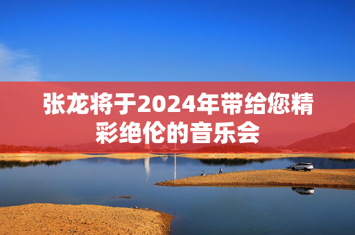 张龙将于2024年带给您精彩绝伦的音乐会-第1张图片-票100