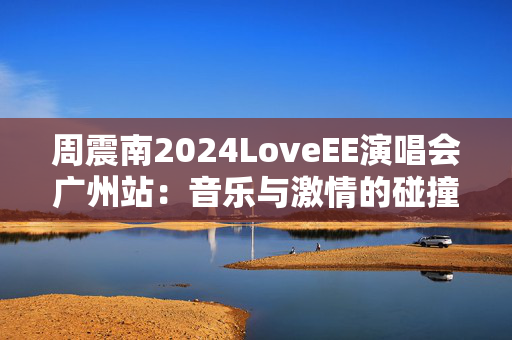 周震南2024LoveEE演唱会广州站：音乐与激情的碰撞