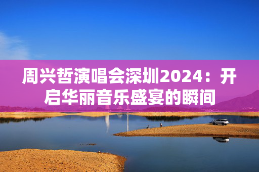 周兴哲演唱会深圳2024：开启华丽音乐盛宴的瞬间