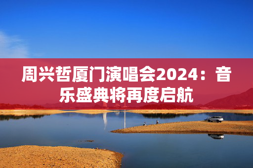 周兴哲厦门演唱会2024：音乐盛典将再度启航