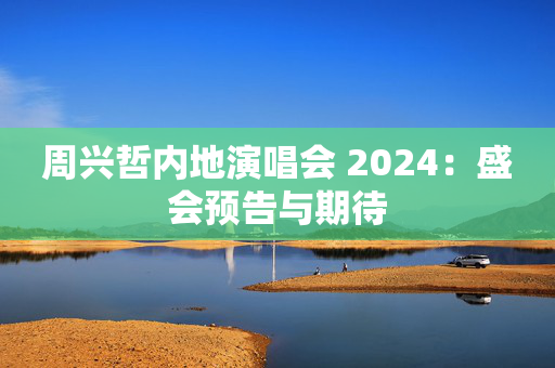 周兴哲内地演唱会 2024：盛会预告与期待