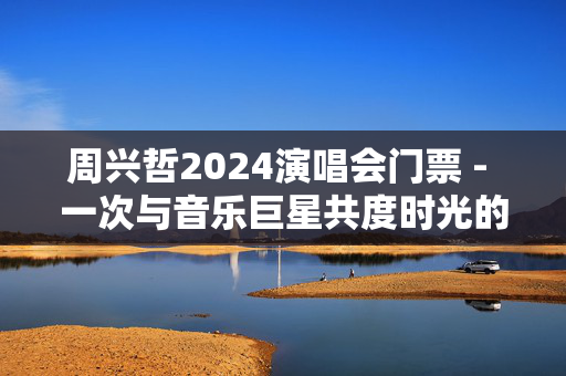 周兴哲2024演唱会门票 - 一次与音乐巨星共度时光的机会