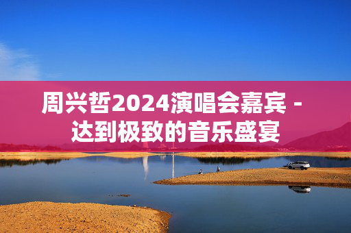 周兴哲2024演唱会嘉宾 - 达到极致的音乐盛宴