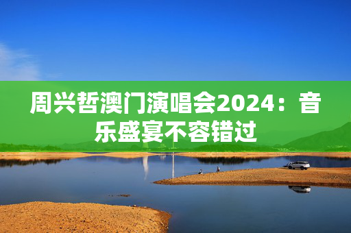 周兴哲澳门演唱会2024：音乐盛宴不容错过