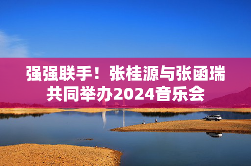 强强联手！张桂源与张函瑞共同举办2024音乐会-第1张图片-票100