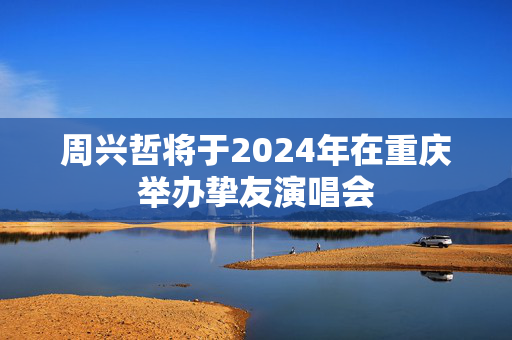 周兴哲将于2024年在重庆举办挚友演唱会