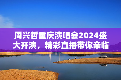周兴哲重庆演唱会2024盛大开演，精彩直播带你亲临现场
