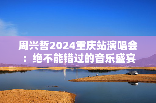 周兴哲2024重庆站演唱会：绝不能错过的音乐盛宴