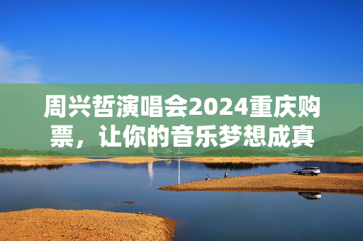 周兴哲演唱会2024重庆购票，让你的音乐梦想成真