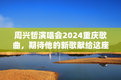 周兴哲演唱会2024重庆歌曲，期待他的新歌献给这座热情城市
