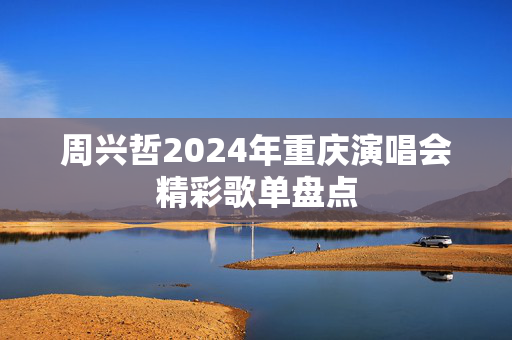 周兴哲2024年重庆演唱会精彩歌单盘点