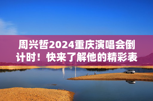 周兴哲2024重庆演唱会倒计时！快来了解他的精彩表演和独特的互动方式