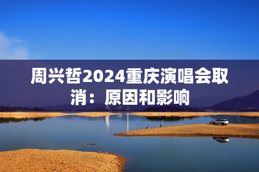 周兴哲2024重庆演唱会取消：原因和影响
