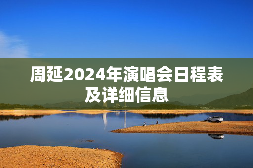 周延2024年演唱会日程表及详细信息