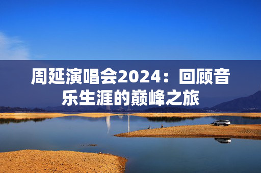 周延演唱会2024：回顾音乐生涯的巅峰之旅