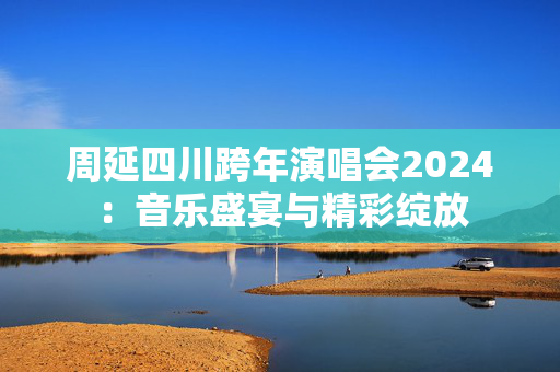 周延四川跨年演唱会2024：音乐盛宴与精彩绽放
