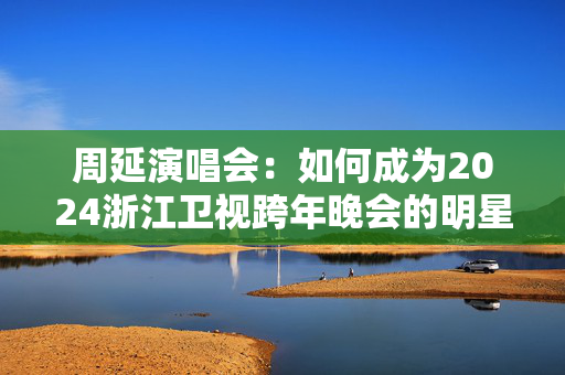 周延演唱会：如何成为2024浙江卫视跨年晚会的明星？