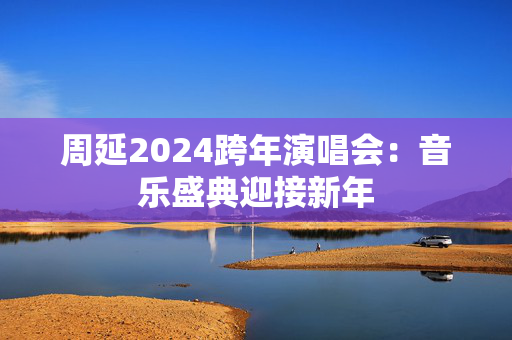 周延2024跨年演唱会：音乐盛典迎接新年