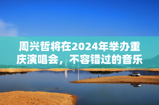 周兴哲将在2024年举办重庆演唱会，不容错过的音乐盛宴