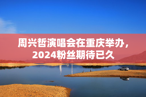 周兴哲演唱会在重庆举办，2024粉丝期待已久