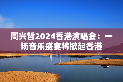 周兴哲2024香港演唱会：一场音乐盛宴将掀起香港