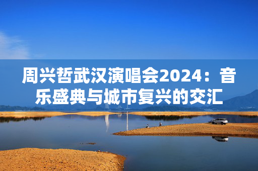 周兴哲武汉演唱会2024：音乐盛典与城市复兴的交汇