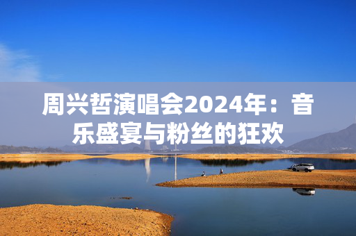 周兴哲演唱会2024年：音乐盛宴与粉丝的狂欢