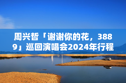 周兴哲「谢谢你的花，3889」巡回演唱会2024年行程安排