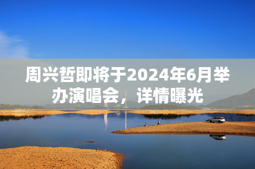 周兴哲即将于2024年6月举办演唱会，详情曝光