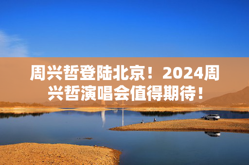 周兴哲登陆北京！2024周兴哲演唱会值得期待！