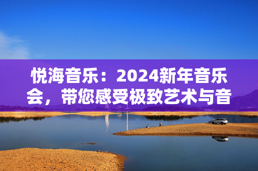 悦海音乐：2024新年音乐会，带您感受极致艺术与音乐的完美结合-第1张图片-票100
