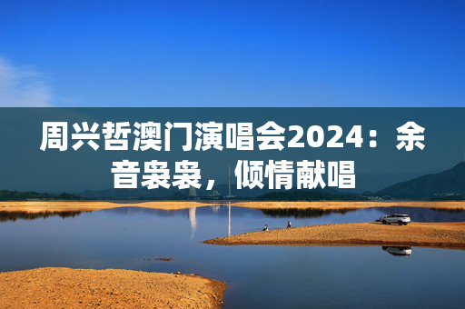 周兴哲澳门演唱会2024：余音袅袅，倾情献唱