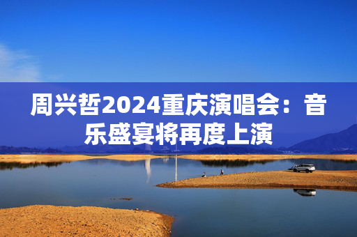 周兴哲2024重庆演唱会：音乐盛宴将再度上演