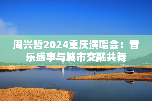 周兴哲2024重庆演唱会：音乐盛事与城市交融共舞