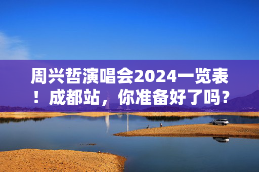 周兴哲演唱会2024一览表！成都站，你准备好了吗？