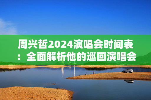 周兴哲2024演唱会时间表：全面解析他的巡回演唱会安排！